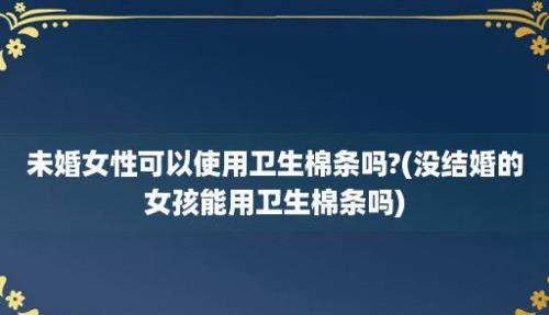 未婚女性可以使用卫生棉条吗?(没结婚的女孩能用卫生棉条吗)