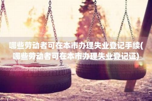 哪些劳动者可在本市办理失业登记手续(哪些劳动者可在本市办理失业登记证)