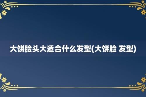 大饼脸头大适合什么发型(大饼脸 发型)