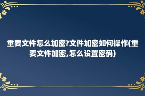 重要文件怎么加密?文件加密如何操作(重要文件加密,怎么设置密码)