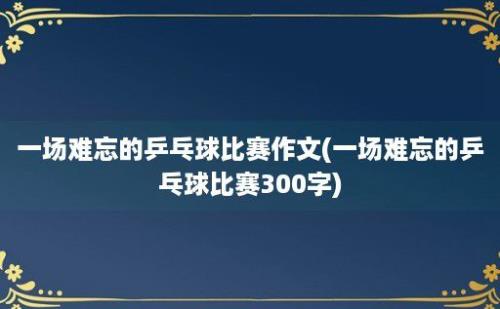 一场难忘的乒乓球比赛作文(一场难忘的乒乓球比赛300字)