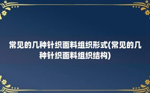 常见的几种针织面料组织形式(常见的几种针织面料组织结构)