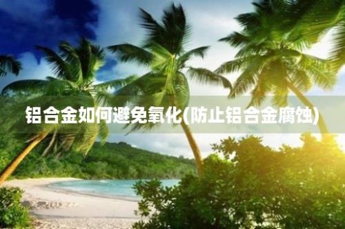 铝合金如何避免氧化(防止铝合金腐蚀)