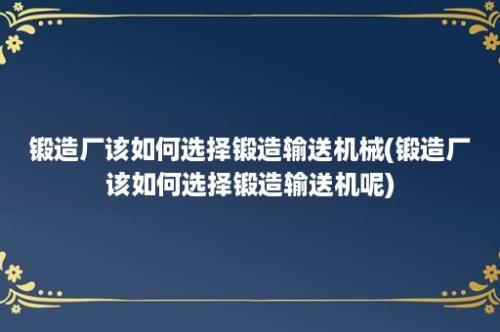 锻造厂该如何选择锻造输送机械(锻造厂该如何选择锻造输送机呢)