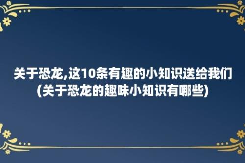 关于恐龙,这10条有趣的小知识送给我们(关于恐龙的趣味小知识有哪些)