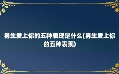 男生爱上你的五种表现是什么(男生爱上你的五种表现)