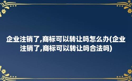 企业注销了,商标可以转让吗怎么办(企业注销了,商标可以转让吗合法吗)