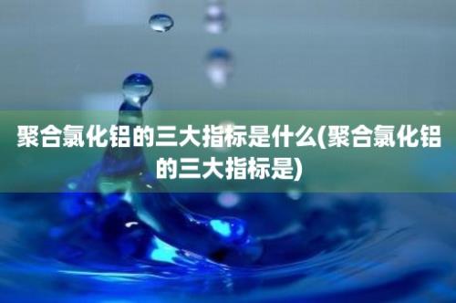 聚合氯化铝的三大指标是什么(聚合氯化铝的三大指标是)