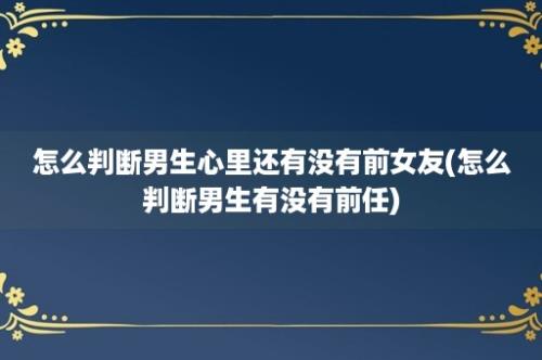 怎么判断男生心里还有没有前女友(怎么判断男生有没有前任)