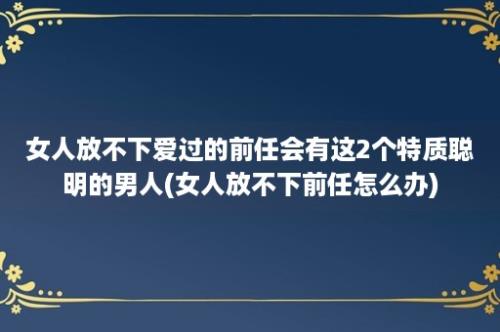 女人放不下爱过的前任会有这2个特质聪明的男人(女人放不下前任怎么办)