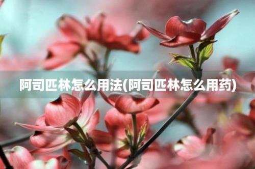 阿司匹林怎么用法(阿司匹林怎么用药)