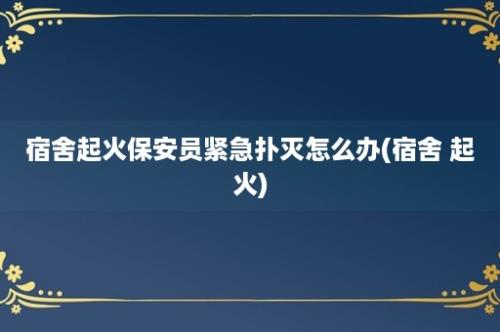 宿舍起火保安员紧急扑灭怎么办(宿舍 起火)