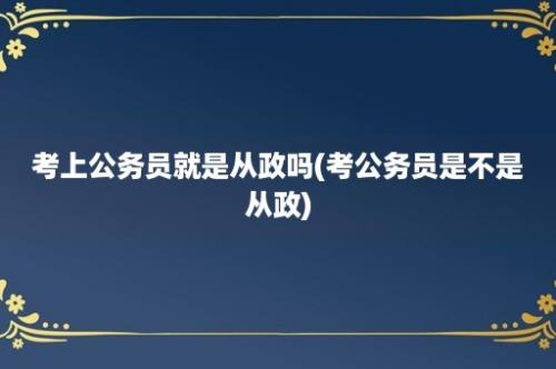 考上公务员就是从政吗(考公务员是不是从政)