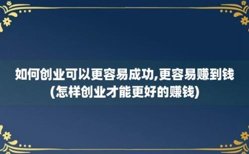 如何创业可以更容易成功,更容易赚到钱(怎样创业才能更好的赚钱)