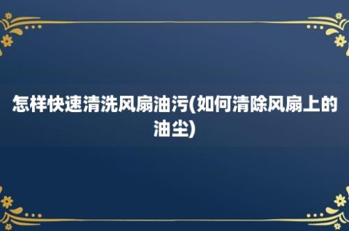 怎样快速清洗风扇油污(如何清除风扇上的油尘)