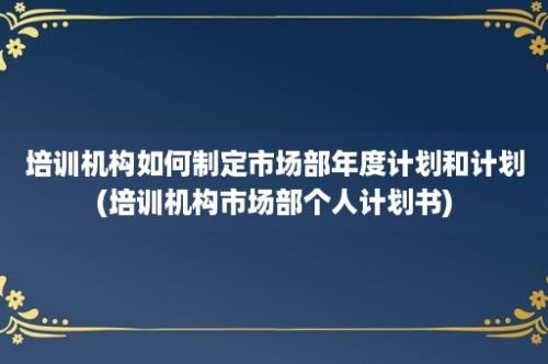 培训机构如何制定市场部年度计划和计划(培训机构市场部个人计划书)