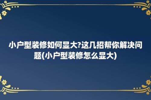 小户型装修如何显大?这几招帮你解决问题(小户型装修怎么显大)