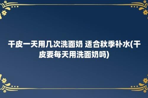 干皮一天用几次洗面奶 适合秋季补水(干皮要每天用洗面奶吗)