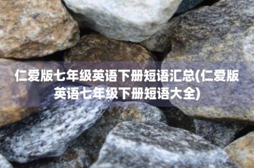 仁爱版七年级英语下册短语汇总(仁爱版英语七年级下册短语大全)