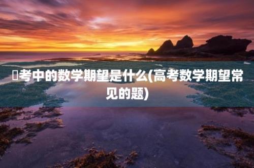 髙考中的数学期望是什么(高考数学期望常见的题)