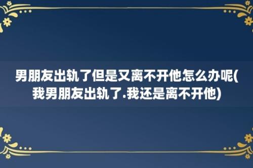 男朋友出轨了但是又离不开他怎么办呢(我男朋友出轨了.我还是离不开他)