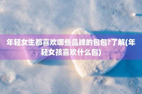 年轻女生都喜欢哪些品牌的包包?了解(年轻女孩喜欢什么包)