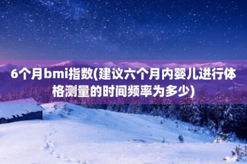 6个月bmi指数(建议六个月内婴儿进行体格测量的时间频率为多少)