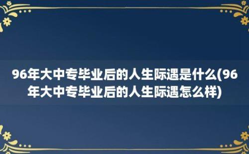 96年大中专毕业后的人生际遇是什么(96年大中专毕业后的人生际遇怎么样)