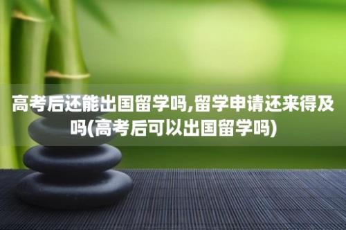 高考后还能出国留学吗,留学申请还来得及吗(高考后可以出国留学吗)