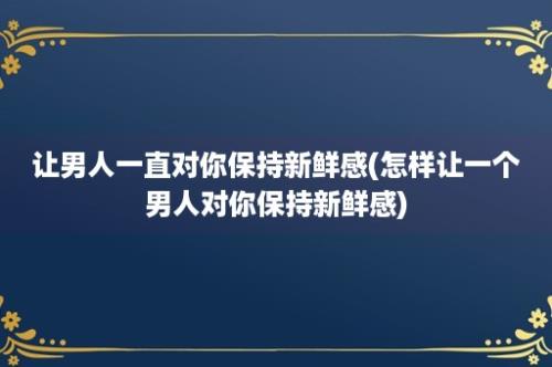 让男人一直对你保持新鲜感(怎样让一个男人对你保持新鲜感)