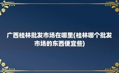 广西桂林批发市场在哪里(桂林哪个批发市场的东西便宜些)