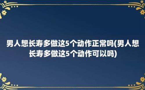 男人想长寿多做这5个动作正常吗(男人想长寿多做这5个动作可以吗)