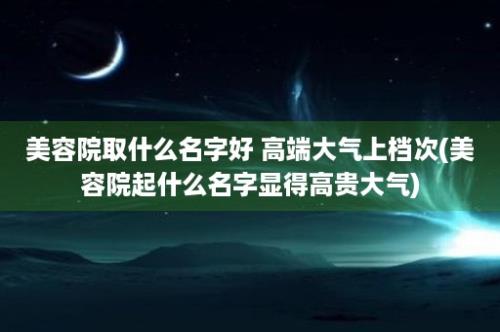 美容院取什么名字好 高端大气上档次(美容院起什么名字显得高贵大气)