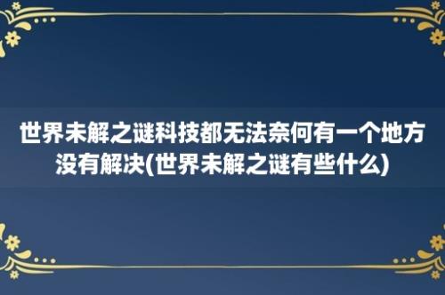 世界未解之谜科技都无法奈何有一个地方没有解决(世界未解之谜有些什么)