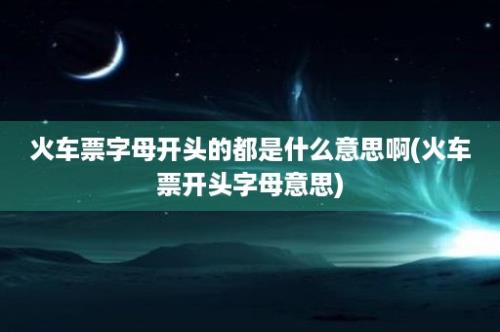 火车票字母开头的都是什么意思啊(火车票开头字母意思)