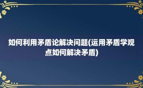 如何利用矛盾论解决问题(运用矛盾学观点如何解决矛盾)