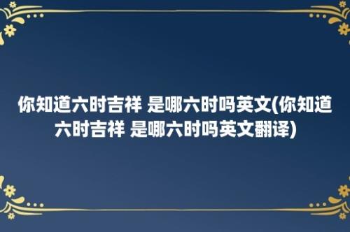 你知道六时吉祥 是哪六时吗英文(你知道六时吉祥 是哪六时吗英文翻译)