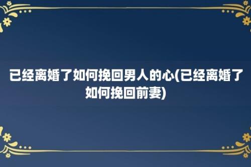 已经离婚了如何挽回男人的心(已经离婚了如何挽回前妻)