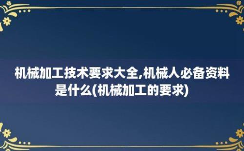 机械加工技术要求大全,机械人必备资料是什么(机械加工的要求)