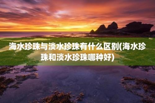 海水珍珠与淡水珍珠有什么区别(海水珍珠和淡水珍珠哪种好)