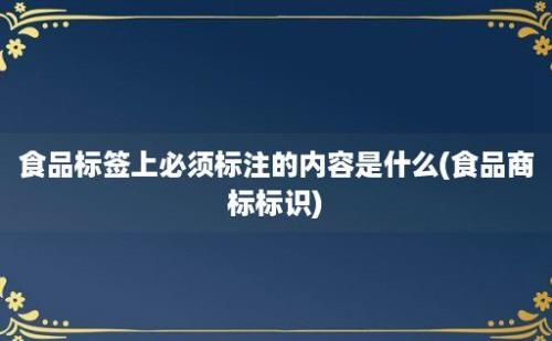 食品标签上必须标注的内容是什么(食品商标标识)