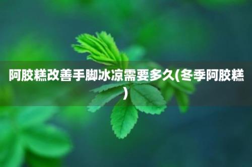 阿胶糕改善手脚冰凉需要多久(冬季阿胶糕)