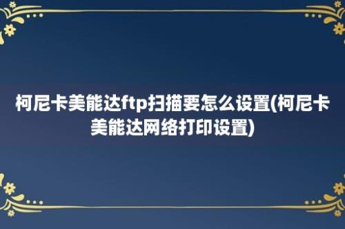 柯尼卡美能达ftp扫描要怎么设置(柯尼卡美能达网络打印设置)