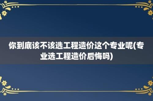 你到底该不该选工程造价这个专业呢(专业选工程造价后悔吗)