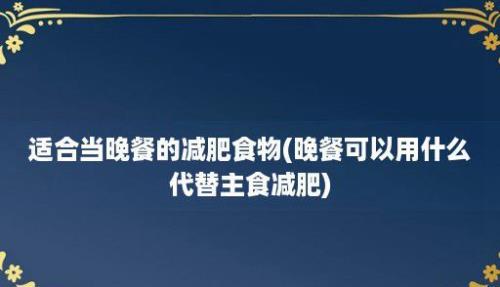 适合当晚餐的减肥食物(晚餐可以用什么代替主食减肥)
