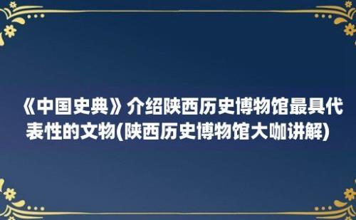 《中国史典》介绍陕西历史博物馆最具代表性的文物(陕西历史博物馆大咖讲解)