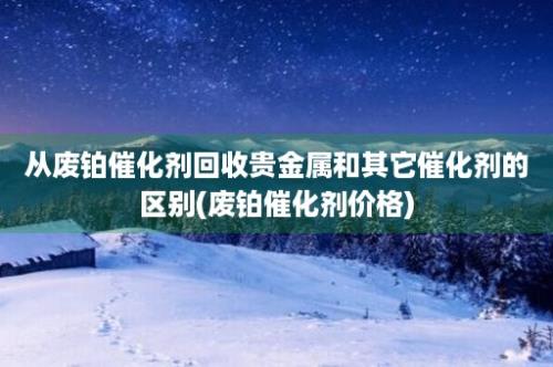 从废铂催化剂回收贵金属和其它催化剂的区别(废铂催化剂价格)