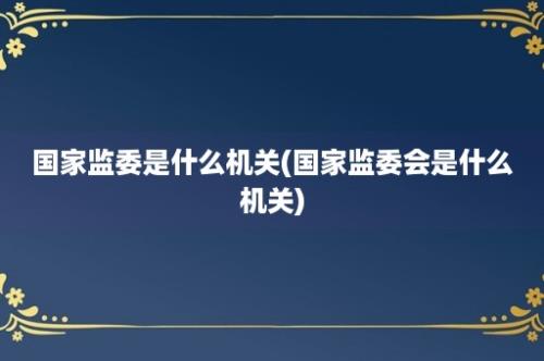 国家监委是什么机关(国家监委会是什么机关)