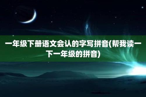 一年级下册语文会认的字写拼音(帮我读一下一年级的拼音)