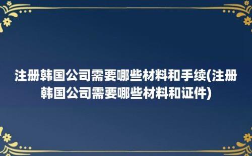 注册韩国公司需要哪些材料和手续(注册韩国公司需要哪些材料和证件)